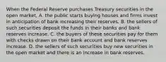 When the Federal Reserve purchases Treasury securities in the open​ market, A. the public starts buying houses and firms invest in anticipation of bank increasing their reserves. B. the sellers of such securities deposit the funds in their banks and bank reserves increase. C. the buyers of these securities pay for them with checks drawn on their bank account and bank reserves increase. D. the sellers of such securities buy new securities in the open market and there is an increase in bank reserves.