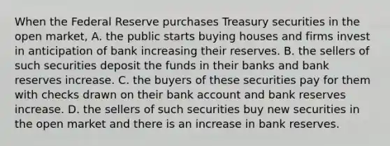 When the Federal Reserve purchases Treasury securities in the open​ market, A. the public starts buying houses and firms invest in anticipation of bank increasing their reserves. B. the sellers of such securities deposit the funds in their banks and bank reserves increase. C. the buyers of these securities pay for them with checks drawn on their bank account and bank reserves increase. D. the sellers of such securities buy new securities in the open market and there is an increase in bank reserves.