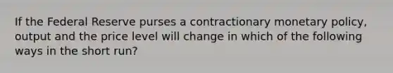 If the Federal Reserve purses a contractionary <a href='https://www.questionai.com/knowledge/kEE0G7Llsx-monetary-policy' class='anchor-knowledge'>monetary policy</a>, output and the price level will change in which of the following ways in the short run?