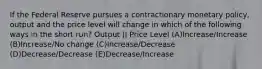 If the Federal Reserve pursues a contractionary monetary policy, output and the price level will change in which of the following ways in the short run? Output || Price Level (A)Increase/Increase (B)Increase/No change (C)Increase/Decrease (D)Decrease/Decrease (E)Decrease/Increase