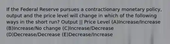 If the Federal Reserve pursues a contractionary monetary policy, output and the price level will change in which of the following ways in the short run? Output || Price Level (A)Increase/Increase (B)Increase/No change (C)Increase/Decrease (D)Decrease/Decrease (E)Decrease/Increase