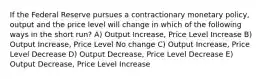 If the Federal Reserve pursues a contractionary monetary policy, output and the price level will change in which of the following ways in the short run? A) Output Increase, Price Level Increase B) Output Increase, Price Level No change C) Output Increase, Price Level Decrease D) Output Decrease, Price Level Decrease E) Output Decrease, Price Level Increase