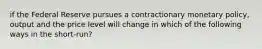 if the Federal Reserve pursues a contractionary monetary policy, output and the price level will change in which of the following ways in the short-run?