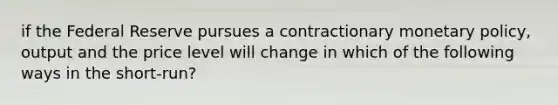 if the Federal Reserve pursues a contractionary monetary policy, output and the price level will change in which of the following ways in the short-run?