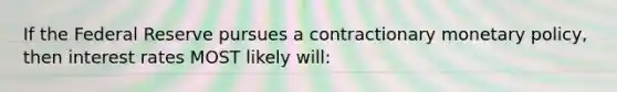 If the Federal Reserve pursues a contractionary monetary policy, then interest rates MOST likely will: