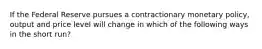 If the Federal Reserve pursues a contractionary monetary policy, output and price level will change in which of the following ways in the short run?