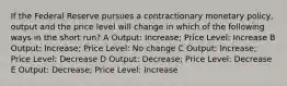 If the Federal Reserve pursues a contractionary monetary policy, output and the price level will change in which of the following ways in the short run? A Output: Increase; Price Level: Increase B Output: Increase; Price Level: No change C Output: Increase; Price Level: Decrease D Output: Decrease; Price Level: Decrease E Output: Decrease; Price Level: Increase