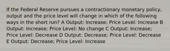 If the Federal Reserve pursues a contractionary monetary policy, output and the price level will change in which of the following ways in the short run? A Output: Increase; Price Level: Increase B Output: Increase; Price Level: No change C Output: Increase; Price Level: Decrease D Output: Decrease; Price Level: Decrease E Output: Decrease; Price Level: Increase