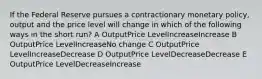 If the Federal Reserve pursues a contractionary monetary policy, output and the price level will change in which of the following ways in the short run? A OutputPrice LevelIncreaseIncrease B OutputPrice LevelIncreaseNo change C OutputPrice LevelIncreaseDecrease D OutputPrice LevelDecreaseDecrease E OutputPrice LevelDecreaseIncrease