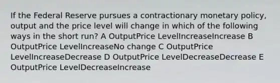 If the Federal Reserve pursues a contractionary monetary policy, output and the price level will change in which of the following ways in the short run? A OutputPrice LevelIncreaseIncrease B OutputPrice LevelIncreaseNo change C OutputPrice LevelIncreaseDecrease D OutputPrice LevelDecreaseDecrease E OutputPrice LevelDecreaseIncrease