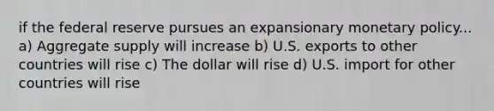 if the federal reserve pursues an expansionary monetary policy... a) Aggregate supply will increase b) U.S. exports to other countries will rise c) The dollar will rise d) U.S. import for other countries will rise