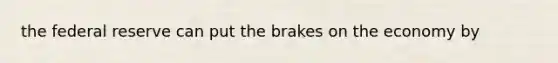 the federal reserve can put the brakes on the economy by
