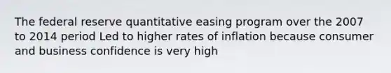 The federal reserve quantitative easing program over the 2007 to 2014 period Led to higher rates of inflation because consumer and business confidence is very high