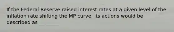 If the Federal Reserve raised interest rates at a given level of the inflation rate shifting the MP​ curve, its actions would be described as ________