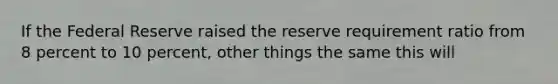 If the Federal Reserve raised the reserve requirement ratio from 8 percent to 10 percent, other things the same this will