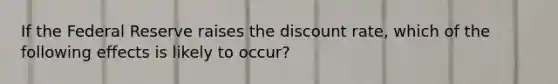 If the Federal Reserve raises the discount rate, which of the following effects is likely to occur?