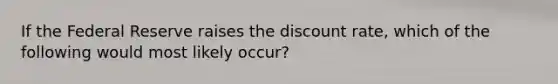 If the Federal Reserve raises the discount rate, which of the following would most likely occur?