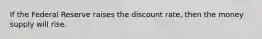 If the Federal Reserve raises the discount rate, then the money supply will rise.