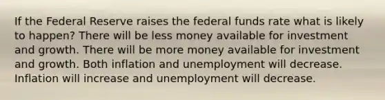 If the Federal Reserve raises the federal funds rate what is likely to happen? There will be less money available for investment and growth. There will be more money available for investment and growth. Both inflation and unemployment will decrease. Inflation will increase and unemployment will decrease.