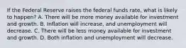 If the Federal Reserve raises the federal funds rate, what is likely to happen? A. There will be more money available for investment and growth. B. Inflation will increase, and unemployment will decrease. C. There will be less money available for investment and growth. D. Both inflation and unemployment will decrease.