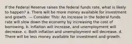 If the Federal Reserve raises the federal funds rate, what is likely to happen? a. There will be more money available for investment and growth. --- Consider This: An increase in the federal funds rate will slow down the economy by increasing the cost of borrowing, b. Inflation will increase, and unemployment will decrease. c. Both inflation and unemployment will decrease. d. There will be less money available for investment and growth.