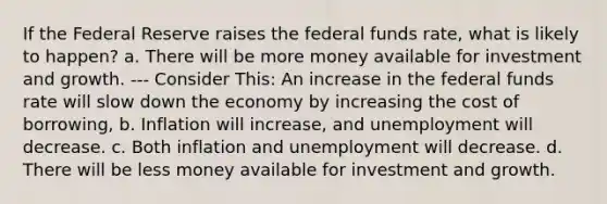 If the Federal Reserve raises the federal funds rate, what is likely to happen? a. There will be more money available for investment and growth. --- Consider This: An increase in the federal funds rate will slow down the economy by increasing the cost of borrowing, b. Inflation will increase, and unemployment will decrease. c. Both inflation and unemployment will decrease. d. There will be less money available for investment and growth.