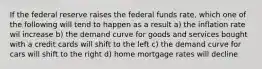 If the federal reserve raises the federal funds rate, which one of the following will tend to happen as a result a) the inflation rate wil increase b) the demand curve for goods and services bought with a credit cards will shift to the left c) the demand curve for cars will shift to the right d) home mortgage rates will decline