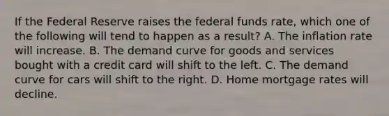 If the Federal Reserve raises the federal funds rate, which one of the following will tend to happen as a result? A. The inflation rate will increase. B. The demand curve for goods and services bought with a credit card will shift to the left. C. The demand curve for cars will shift to the right. D. Home mortgage rates will decline.