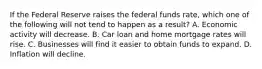 If the Federal Reserve raises the federal funds rate, which one of the following will not tend to happen as a result? A. Economic activity will decrease. B. Car loan and home mortgage rates will rise. C. Businesses will find it easier to obtain funds to expand. D. Inflation will decline.