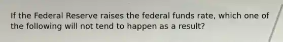 If the Federal Reserve raises the federal funds rate, which one of the following will not tend to happen as a result?