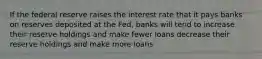 If the federal reserve raises the interest rate that it pays banks on reserves deposited at the Fed, banks will tend to increase their reserve holdings and make fewer loans decrease their reserve holdings and make more loans