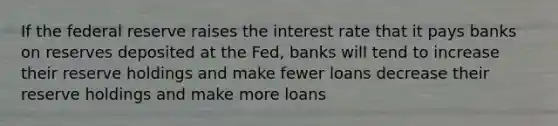 If the federal reserve raises the interest rate that it pays banks on reserves deposited at the Fed, banks will tend to increase their reserve holdings and make fewer loans decrease their reserve holdings and make more loans