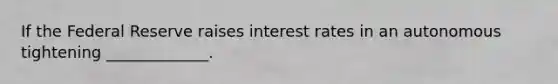 If the Federal Reserve raises interest rates in an autonomous tightening _____________.