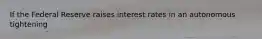 If the Federal Reserve raises interest rates in an autonomous tightening​