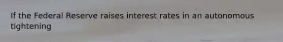 If the Federal Reserve raises interest rates in an autonomous tightening​