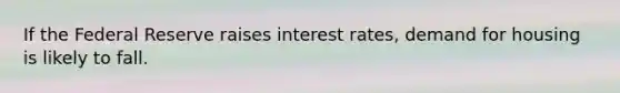 If the Federal Reserve raises interest rates, demand for housing is likely to fall.