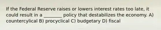 If the Federal Reserve raises or lowers interest rates too late, it could result in a ________ policy that destabilizes the economy. A) countercylical B) procyclical C) budgetary D) fiscal