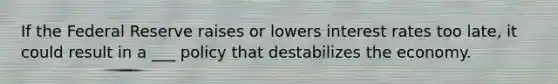 If the Federal Reserve raises or lowers interest rates too late, it could result in a ___ policy that destabilizes the economy.