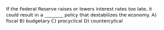 If the Federal Reserve raises or lowers interest rates too late, it could result in a ________ policy that destabilizes the economy. A) fiscal B) budgetary C) procyclical D) countercylical