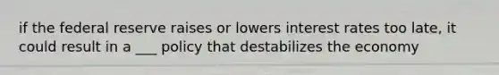 if the federal reserve raises or lowers interest rates too late, it could result in a ___ policy that destabilizes the economy