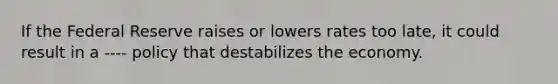 If the Federal Reserve raises or lowers rates too late, it could result in a ---- policy that destabilizes the economy.