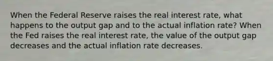 When the Federal Reserve raises the real interest​ rate, what happens to the output gap and to the actual inflation​ rate? When the Fed raises the real interest​ rate, the value of the output gap decreases and the actual inflation rate decreases.