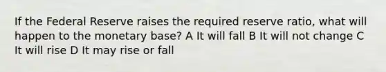 If the Federal Reserve raises the required reserve ratio, what will happen to the monetary base? A It will fall B It will not change C It will rise D It may rise or fall