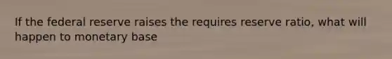 If the federal reserve raises the requires reserve ratio, what will happen to monetary base