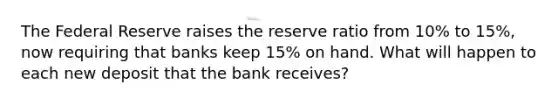 The Federal Reserve raises the reserve ratio from 10% to 15%, now requiring that banks keep 15% on hand. What will happen to each new deposit that the bank receives?