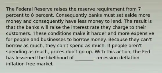 The Federal Reserve raises the reserve requirement from 7 percent to 8 percent. Consequently banks must set aside more money and consequently have less money to lend. The result is that the banks will raise the interest rate they charge to their customers. These conditions make it harder and more expensive for people and businesses to borrow money. Because they can't borrow as much, they can't spend as much. If people aren't spending as much, prices don't go up. With this action, the Fed has lessened the likelihood of ________. recession deflation inflation free market