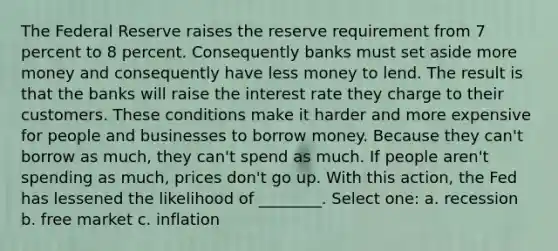 The Federal Reserve raises the reserve requirement from 7 percent to 8 percent. Consequently banks must set aside more money and consequently have less money to lend. The result is that the banks will raise the interest rate they charge to their customers. These conditions make it harder and more expensive for people and businesses to borrow money. Because they can't borrow as much, they can't spend as much. If people aren't spending as much, prices don't go up. With this action, the Fed has lessened the likelihood of ________. Select one: a. recession b. free market c. inflation