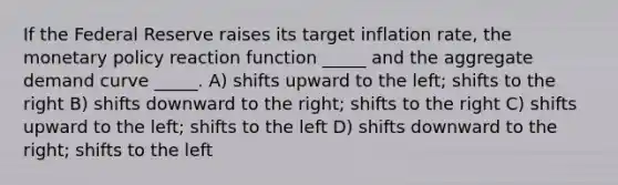 If the Federal Reserve raises its target inflation rate, the <a href='https://www.questionai.com/knowledge/kEE0G7Llsx-monetary-policy' class='anchor-knowledge'>monetary policy</a> reaction function _____ and the aggregate demand curve _____. A) shifts upward to the left; shifts to the right B) shifts downward to the right; shifts to the right C) shifts upward to the left; shifts to the left D) shifts downward to the right; shifts to the left