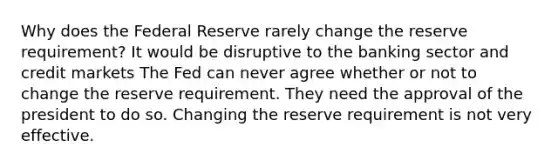 Why does the Federal Reserve rarely change the reserve requirement? It would be disruptive to the banking sector and credit markets The Fed can never agree whether or not to change the reserve requirement. They need the approval of the president to do so. Changing the reserve requirement is not very effective.