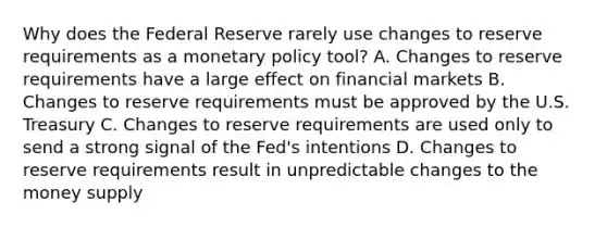 Why does the Federal Reserve rarely use changes to reserve requirements as a monetary policy tool? A. Changes to reserve requirements have a large effect on financial markets B. Changes to reserve requirements must be approved by the U.S. Treasury C. Changes to reserve requirements are used only to send a strong signal of the Fed's intentions D. Changes to reserve requirements result in unpredictable changes to the money supply